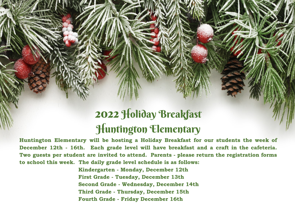 Huntington Elementary will be hosting a Holiday Breakfast for our students the week of December 12th - 16th.  Each grade level will have breakfast and a craft in the cafeteria.  Two guests per student are invited to attend.  Parents - please return the registration forms to school this week.  The daily grade level schedule is as follows: Kindergarten - Monday, December 12th First Grade - Tuesday, December 13th  Second Grade - Wednesday, December 14th Third Grade - Thursday, December 15th  Fourth Grade - Friday December 16th